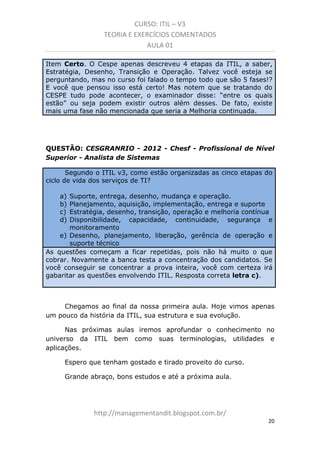 CURSO: ITIL – V3
TEORIA E EXERCÍCIOS COMENTADOS
AULA 01
Item Certo. O Cespe descreveu apenas 4 etapas da ITIL, a saber,
Estratégia, Desenho, Transição e Operação. Talvez você esteja se
perguntando, mas no curso foi falado o tempo todo que são 5 fases!?
E você que pensou isso está certo! Mas notem que se tratando do
CESPE tudo pode acontecer, o examinador disse: “entre os quais
estão” ou seja podem existir outros além desses. De fato, existe
mais uma fase não mencionada que seria a Melhoria Continuada.

QUESTÃO: CESGRANRIO - 2012 - Chesf - Profissional de Nível
Superior - Analista de Sistemas
Segundo o ITIL v3, como estão organizadas as cinco etapas do
ciclo de vida dos serviços de TI?
a)
b)
c)
d)

Suporte, entrega, desenho, mudança e operação.
Planejamento, aquisição, implementação, entrega e suporte
Estratégia, desenho, transição, operação e melhoria contínua
Disponibilidade, capacidade, continuidade, segurança e
monitoramento
e) Desenho, planejamento, liberação, gerência de operação e
suporte técnico
As questões começam a ficar repetidas, pois não há muito o que
cobrar. Novamente a banca testa a concentração dos candidatos. Se
você conseguir se concentrar a prova inteira, você com certeza irá
gabaritar as questões envolvendo ITIL. Resposta correta letra c).

Chegamos ao final da nossa primeira aula. Hoje vimos apenas
um pouco da história da ITIL, sua estrutura e sua evolução.
Nas próximas aulas iremos aprofundar o conhecimento no
universo da ITIL bem como suas terminologias, utilidades e
aplicações.
Espero que tenham gostado e tirado proveito do curso.
Grande abraço, bons estudos e até a próxima aula.

managementandit.blogspot.com.br
20

 