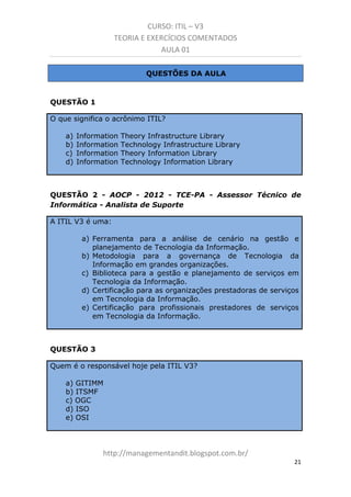 CURSO: ITIL – V3
TEORIA E EXERCÍCIOS COMENTADOS
AULA 01
QUESTÕES DA AULA

QUESTÃO 1
O que significa o acrônimo ITIL?
a)
b)
c)
d)

Information
Information
Information
Information

Theory Infrastructure Library
Technology Infrastructure Library
Theory Information Library
Technology Information Library

QUESTÃO 2 - AOCP - 2012 - TCE-PA - Assessor Técnico de
Informática - Analista de Suporte
A ITIL V3 é uma:
a) Ferramenta para a análise de cenário na gestão e
planejamento de Tecnologia da Informação.
b) Metodologia para a governança de Tecnologia da
Informação em grandes organizações.
c) Biblioteca para a gestão e planejamento de serviços em
Tecnologia da Informação.
d) Certificação para as organizações prestadoras de serviços
em Tecnologia da Informação.
e) Certificação para profissionais prestadores de serviços
em Tecnologia da Informação.

QUESTÃO 3
Quem é o responsável hoje pela ITIL V3?
a) GITIMM
b) ITSMF
c) OGC
d) ISO
e) OSI

managementandit.blogspot.com.br
21

 