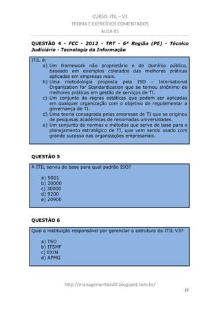 CURSO: ITIL – V3
TEORIA E EXERCÍCIOS COMENTADOS
AULA 01
QUESTÃO 4 - FCC - 2012 - TRT - 6ª Região (PE) - Técnico
Judiciário - Tecnologia da Informação
ITIL é:
a) Um framework não proprietário e de domínio público,
baseado em exemplos coletados das melhores práticas
aplicadas em empresas reais.
b) Uma metodologia proposta pela ISO - International
Organization for Standardization que se tornou sinônimo de
melhores práticas em gestão de serviços de TI.
c) Um conjunto de regras estáticas que podem ser aplicadas
em qualquer organização com o objetivo de regulamentar a
governança de TI.
d) Uma teoria consagrada pelas empresas de TI que se originou
de pesquisas acadêmicas de renomadas universidades.
e) Um conjunto de normas e métodos que serve de base para o
planejamento estratégico de TI, que vem sendo usado com
grande sucesso nas organizações empresariais.

QUESTÃO 5
A ITIL serviu de base para qual padrão ISO?
a) 9001
b) 20000
c) 30000
d) 9200
e) 20900

QUESTÃO 6
Qual a instituição responsável por gerenciar a estrutura da ITIL V3?
a) TSO
b) ITSMF
c) EXIN
d) APMG

managementandit.blogspot.com.br
22

 