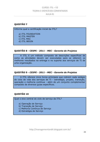 CURSO: ITIL – V3
TEORIA E EXERCÍCIOS COMENTADOS
AULA 01

QUESTÃO 7
Informe qual a certificação inicial da ITIL?
a) ITIL FOUNDATION
b) ITIL MASTER
c) ITIL MAC
d) ITIL BEGIN

QUESTÃO 8 - CESPE - 2011 - MEC - Gerente de Projetos
A ITIL é um método composto de descrições específicas de
como as atividades devem ser executadas para se obterem os
melhores resultados na entrega e no suporte aos serviços de TI de
uma organização.

QUESTÃO 9 - CESPE - 2011 - MEC - Gerente de Projetos
A ITIL oferece cinco livros principais que cobrem cada estágio
do ciclo de vida dos serviços de TI - estratégia, projeto, transição,
operação e melhoria contínua - além de um conjunto complementar
composto de diversos guias específicos.

QUESTÃO 10
Qual o eixo central do ciclo de serviço da ITIL?
a) Operação de Serviço
b) Transição de Serviço
c) Melhoria Contínua de Serviço
d) Estratégia de Serviço

managementandit.blogspot.com.br
23

 