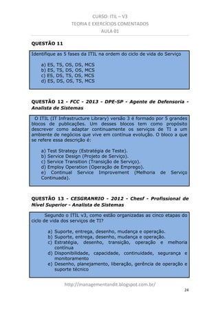 CURSO: ITIL – V3
TEORIA E EXERCÍCIOS COMENTADOS
AULA 01
QUESTÃO 11
Identifique as 5 fases da ITIL na ordem do ciclo de vida do Serviço
a) ES, TS, OS, DS, MCS
b) ES, TS, DS, OS, MCS
c) ES, DS, TS, OS, MCS
d) ES, DS, OS, TS, MCS

QUESTÃO 12 - FCC - 2013 - DPE-SP - Agente de Defensoria Analista de Sistemas
O ITIL (IT Infrastructure Library) versão 3 é formado por 5 grandes
blocos de publicações. Um desses blocos tem como propósito
descrever como adaptar continuamente os serviços de TI a um
ambiente de negócios que vive em contínua evolução. O bloco a que
se refere essa descrição é:
a) Test Strategy (Estratégia de Teste).
b) Service Design (Projeto de Serviço).
c) Service Transition (Transição de Serviço).
d) Employ Operation (Operação de Emprego).
e) Continual Service Improvement (Melhoria
Continuada).

de

Serviço

QUESTÃO 13 - CESGRANRIO - 2012 - Chesf - Profissional de
Nível Superior - Analista de Sistemas
Segundo o ITIL v3, como estão organizadas as cinco etapas do
ciclo de vida dos serviços de TI?
a) Suporte, entrega, desenho, mudança e operação.
b) Suporte, entrega, desenho, mudança e operação.
c) Estratégia, desenho, transição, operação e melhoria
contínua
d) Disponibilidade, capacidade, continuidade, segurança e
monitoramento
e) Desenho, planejamento, liberação, gerência de operação e
suporte técnico

managementandit.blogspot.com.br
24

 