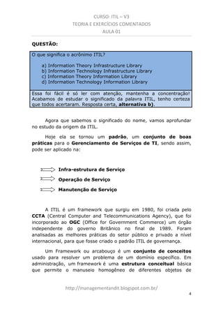 CURSO: ITIL – V3
TEORIA E EXERCÍCIOS COMENTADOS
AULA 01
QUESTÃO:
O que significa o acrônimo ITIL?
a) Information Theory Infrastructure Library
b) Information Technology Infrastructure Library
c) Information Theory Information Library
d) Information Technology Information Library
Essa foi fácil é só ler com atenção. Mantenha a concentração!
Acabamos de estudar o significado da palavra ITIL, tenho certeza de
que todos acertaram. Resposta certa, alternativa b).

Agora que sabemos o significado do nome, vamos aprofundar
no estudo da origem da ITIL.
Hoje ela se tornou um padrão, um conjunto de boas
práticas para o Gerenciamento de Serviços de TI. Sendo assim,
pode ser aplicado na:

Infra-estrutura de Serviço
Operação de Serviço
Manutenção de Serviço

A ITIL é um framework que surgiu em 1980, foi criada pelo
CCTA (Central Computer and Telecommunications Agency), que foi
incorporado ao OGC (Office for Government Commerce) um órgão
independente do governo Britânico no final de 1989. Foram
analisadas as melhores práticas do setor público e privado a nível
internacional, para que fosse criado o padrão ITIL de governança.
Um Framework ou arcabouço é um conjunto de conceitos
usado para resolver um problema de um domínio específico. Em
administração, um framework é uma estrutura conceitual básica
que permite o manuseio homogêneo de diferentes objetos de

managementandit.blogspot.com.br
4

 