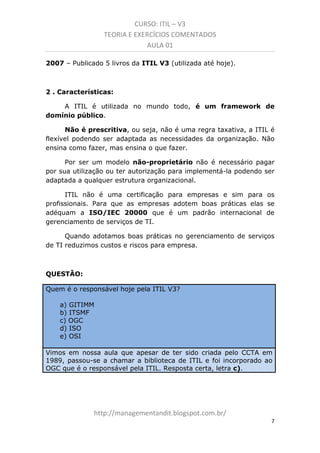 CURSO: ITIL – V3
TEORIA E EXERCÍCIOS COMENTADOS
AULA 01
2007 – Publicados 5 livros da ITIL V3 (utilizada até hoje).

2 . Características:
A ITIL é utilizada no mundo todo, é um framework de
domínio público.
Não é prescritiva, ou seja, não é uma regra taxativa, a ITIL é
flexível podendo ser adaptada às necessidades da organização. Não
ensina como fazer, mas ensina o que fazer.
Por ser um modelo não-proprietário não é necessário pagar
por sua utilização ou ter autorização para implementá-la, podendo
ser adaptada a qualquer estrutura organizacional.
ITIL não é uma certificação para empresas e sim para os
profissionais. Para que as empresas adotem boas práticas elas se
adequam à ISO/IEC 20000 que é um padrão internacional de
gerenciamento de serviços de TI.
Quando adotamos boas práticas no gerenciamento de serviços
de TI reduzimos custos e riscos para empresa.

QUESTÃO:
Quem é o responsável hoje pela ITIL V3?
a) GITIMM
b) ITSMF
c) OGC
d) ISO
e) OSI
Vimos em nossa aula que apesar de ter sido criada pelo CCTA em
1989, passou-se a chamar a biblioteca de ITIL e foi incorporado ao
OGC que é o responsável pela ITIL. Resposta certa, letra c).

managementandit.blogspot.com.br
7

 
