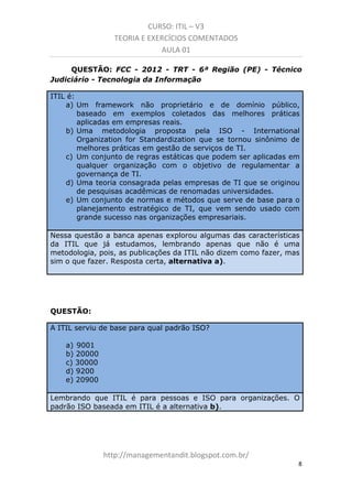 CURSO: ITIL – V3
TEORIA E EXERCÍCIOS COMENTADOS
AULA 01
QUESTÃO: FCC - 2012 - TRT - 6ª Região (PE) - Técnico
Judiciário - Tecnologia da Informação
ITIL é:
a) Um framework não proprietário e de domínio público,
baseado em exemplos coletados das melhores práticas
aplicadas em empresas reais.
b) Uma metodologia proposta pela ISO - International
Organization for Standardization que se tornou sinônimo de
melhores práticas em gestão de serviços de TI.
c) Um conjunto de regras estáticas que podem ser aplicadas em
qualquer organização com o objetivo de regulamentar a
governança de TI.
d) Uma teoria consagrada pelas empresas de TI que se originou
de pesquisas acadêmicas de renomadas universidades.
e) Um conjunto de normas e métodos que serve de base para o
planejamento estratégico de TI, que vem sendo usado com
grande sucesso nas organizações empresariais.
Nessa questão a banca apenas explorou algumas das características
da ITIL que já estudamos, lembrando apenas que não é uma
metodologia, pois, as publicações da ITIL não dizem como fazer, mas
sim o que fazer. Resposta certa, alternativa a).

QUESTÃO:
A ITIL serviu de base para qual padrão ISO?
a) 9001
b) 20000
c) 30000
d) 9200
e) 20900
Lembrando que ITIL é para pessoas e ISO para organizações. O
padrão ISO baseada em ITIL é a alternativa b).

managementandit.blogspot.com.br
8

 