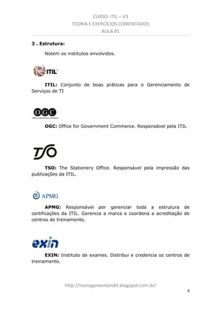 CURSO: ITIL – V3
TEORIA E EXERCÍCIOS COMENTADOS
AULA 01
3 . Estrutura:
Notem os institutos envolvidos.

ITIL: Conjunto de boas práticas para o Gerenciamento de
Serviços de TI

OGC: Office for Government Commerce. Responsável pela ITIL

TSO: The Stationery Office. Responsável pela impressão das
publicações da ITIL.

APMG: Responsável por gerenciar toda a estrutura de
certificações da ITIL. Gerencia a marca e coordena a acreditação de
centros de treinamento.

EXIN: Instituto de exames. Distribui e credencia os centros de
treinamento.

managementandit.blogspot.com.br
9

 