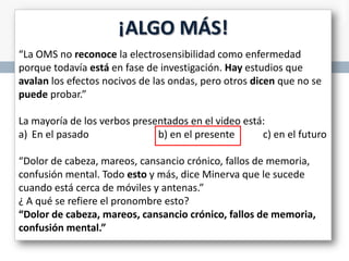 ¡ALGO MÁS!
“La OMS no reconoce la electrosensibilidad como enfermedad
porque todavía está en fase de investigación. Hay estudios que
avalan los efectos nocivos de las ondas, pero otros dicen que no se
puede probar.”
La mayoría de los verbos presentados en el video está:
a) En el pasado
b) en el presente
c) en el futuro
“Dolor de cabeza, mareos, cansancio crónico, fallos de memoria,
confusión mental. Todo esto y más, dice Minerva que le sucede
cuando está cerca de móviles y antenas.”
¿ A qué se refiere el pronombre esto?
“Dolor de cabeza, mareos, cansancio crónico, fallos de memoria,
confusión mental.”

 