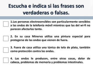 Escucha e indica si las frases son
verdaderas o falsas.
1.Las personas electrosensibles son particularmente sensibles
a las ondas de la telefonía móvil mientras que las del wi-fi no
parecen afectarlas tanto.
2. En su casa Minerva utiliza una pintura especial para
protegerse de las ondas que vienen de fuera.
3. Fuera de casa utiliza una túnica de tela de plata, también
como protección contra las ondas.

4. Las ondas le producen, entre otras cosas, dolor de
cabeza, problemas de memoria y problemas intestinales.

 