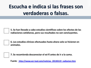 Escucha e indica si las frases son
verdaderas o falsas.
5. Se han llevado a cabo estudios científicos sobre los efectos de las
radiaciones cotidianas, pero sus resultados no son concluyentes.

6. Los estudios clínicos efectuados hasta ahora solo se hicieron en
animales.

7. Se recomienda desconectar el wi-fi antes de ir a la cama.
Fuente: http://www.ver-taal.com/noticias_20130119_radiacion.htm

 
