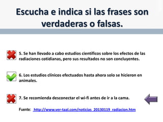 Escucha e indica si las frases son
verdaderas o falsas.
5. Se han llevado a cabo estudios científicos sobre los efectos de las
radiaciones cotidianas, pero sus resultados no son concluyentes.

6. Los estudios clínicos efectuados hasta ahora solo se hicieron en
animales.

7. Se recomienda desconectar el wi-fi antes de ir a la cama.
Fuente: http://www.ver-taal.com/noticias_20130119_radiacion.htm

 
