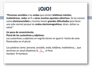 ¡OJO!
“Personas sensibles a las ondas que emiten teléfonos móviles,
inalámbricos, redes wi-fi u otros muchos aparatos eléctricos. Se las conoce
como electrosensibles y muchas tienen grandes dificultades para llevar
una vida normal porque las ondas electromagnéticas, dicen, dañan su
salud.”
Un poco de conocimiento.
Plural de los sustantivos y adjetivos.
Los sustantivos y adjetivos en negrito tienen en igual el hecho de estar
flexionados en el plural.
Las palabras como: persona, sensible, onda, teléfono, inalámbrico,… que
terminan en vocal añadimos la _S__ al final.
Hombre  hombres

 