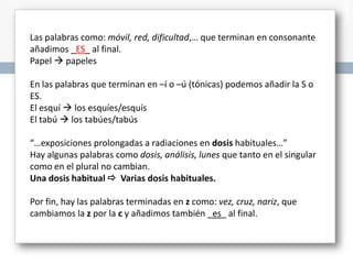 Las palabras como: móvil, red, dificultad,… que terminan en consonante
añadimos _ES_ al final.
Papel  papeles
En las palabras que terminan en –í o –ú (tónicas) podemos añadir la S o
ES.
El esquí  los esquíes/esquís
El tabú  los tabúes/tabús
“…exposiciones prolongadas a radiaciones en dosis habituales…”
Hay algunas palabras como dosis, análisis, lunes que tanto en el singular
como en el plural no cambian.
Una dosis habitual  Varias dosis habituales.
Por fin, hay las palabras terminadas en z como: vez, cruz, nariz, que
cambiamos la z por la c y añadimos también _es_ al final.

 