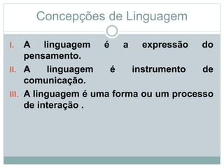 Concepções de Linguagem
I. A linguagem é a expressão do
pensamento.
II. A linguagem é instrumento de
comunicação.
III. A linguagem é uma forma ou um processo
de interação .
 