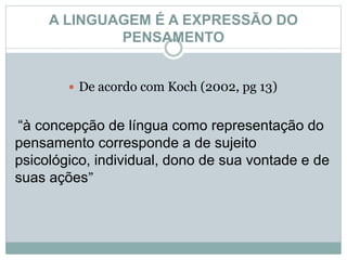 A LINGUAGEM É A EXPRESSÃO DO
PENSAMENTO
 De acordo com Koch (2002, pg 13)
“à concepção de língua como representação do
pensamento corresponde a de sujeito
psicológico, individual, dono de sua vontade e de
suas ações”
 