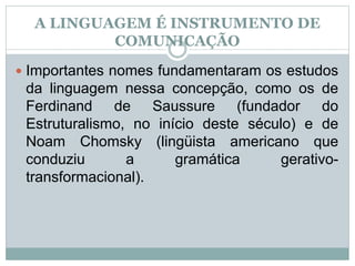 A LINGUAGEM É INSTRUMENTO DE
COMUNICAÇÃO
 Importantes nomes fundamentaram os estudos
da linguagem nessa concepção, como os de
Ferdinand de Saussure (fundador do
Estruturalismo, no início deste século) e de
Noam Chomsky (lingüista americano que
conduziu a gramática gerativo-
transformacional).
 