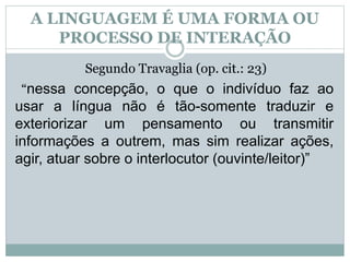 A LINGUAGEM É UMA FORMA OU
PROCESSO DE INTERAÇÃO
Segundo Travaglia (op. cit.: 23)
“nessa concepção, o que o indivíduo faz ao
usar a língua não é tão-somente traduzir e
exteriorizar um pensamento ou transmitir
informações a outrem, mas sim realizar ações,
agir, atuar sobre o interlocutor (ouvinte/leitor)”
 