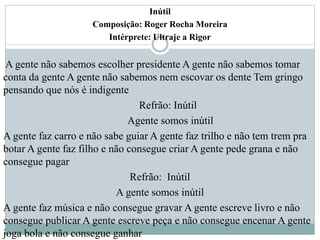 Inútil
Composição: Roger Rocha Moreira
Intérprete: Ultraje a Rigor
A gente não sabemos escolher presidente A gente não sabemos tomar
conta da gente A gente não sabemos nem escovar os dente Tem gringo
pensando que nós é indigente
Refrão: Inútil
Agente somos inútil
A gente faz carro e não sabe guiar A gente faz trilho e não tem trem pra
botar A gente faz filho e não consegue criar A gente pede grana e não
consegue pagar
Refrão: Inútil
A gente somos inútil
A gente faz música e não consegue gravar A gente escreve livro e não
consegue publicar A gente escreve peça e não consegue encenar A gente
joga bola e não consegue ganhar
 