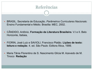 Referências
 BRASIL. Secretaria de Educação. Parâmetros Curriculares Nacionais:
Ensino Fundamental e Médio. Brasília: MEC, 2002.
 CÂNDIDO, Antônio. Formação da Literatura Brasileira. V.I e II. Belo
Horizonte, Itatiaia,
 FIORIN, José Luiz e SAVIOLI, Francisco Platão. Lições de texto:
leitura e redação. 4. ed. São Paulo: Editora Ática, 1999.
 Maria Tânia Florentino de S. Nascimento Glícia M. Azevedo de M.
Tinoco Redação
 