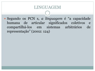 LINGUAGEM
 Segundo os PCN s, a linguagem é “a capacidade
humana de articular significados coletivos e
compartilhá-los em sistemas arbitrários de
representação” (2002: 124)
 
