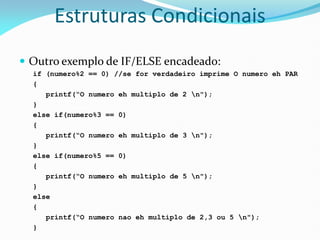 Estruturas Condicionais
 Outro exemplo de IF/ELSE encadeado:
if (numero%2 == 0) //se for verdadeiro imprime O numero eh PAR
{
printf(“O numero eh multiplo de 2 n");
}
else if(numero%3 == 0)
{
printf(“O numero eh multiplo de 3 n");
}
else if(numero%5 == 0)
{
printf(“O numero eh multiplo de 5 n");
}
else
{
printf(“O numero nao eh multiplo de 2,3 ou 5 n");
}
 