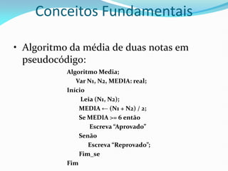 Conceitos Fundamentais
• Algoritmo da média de duas notas em
pseudocódigo:
Algoritmo Media;
Var N1, N2, MEDIA: real;
Início
Leia (N1, N2);
MEDIA ← (N1 + N2) / 2;
Se MEDIA >= 6 então
Escreva “Aprovado”
Senão
Escreva “Reprovado”;
Fim_se
Fim
 