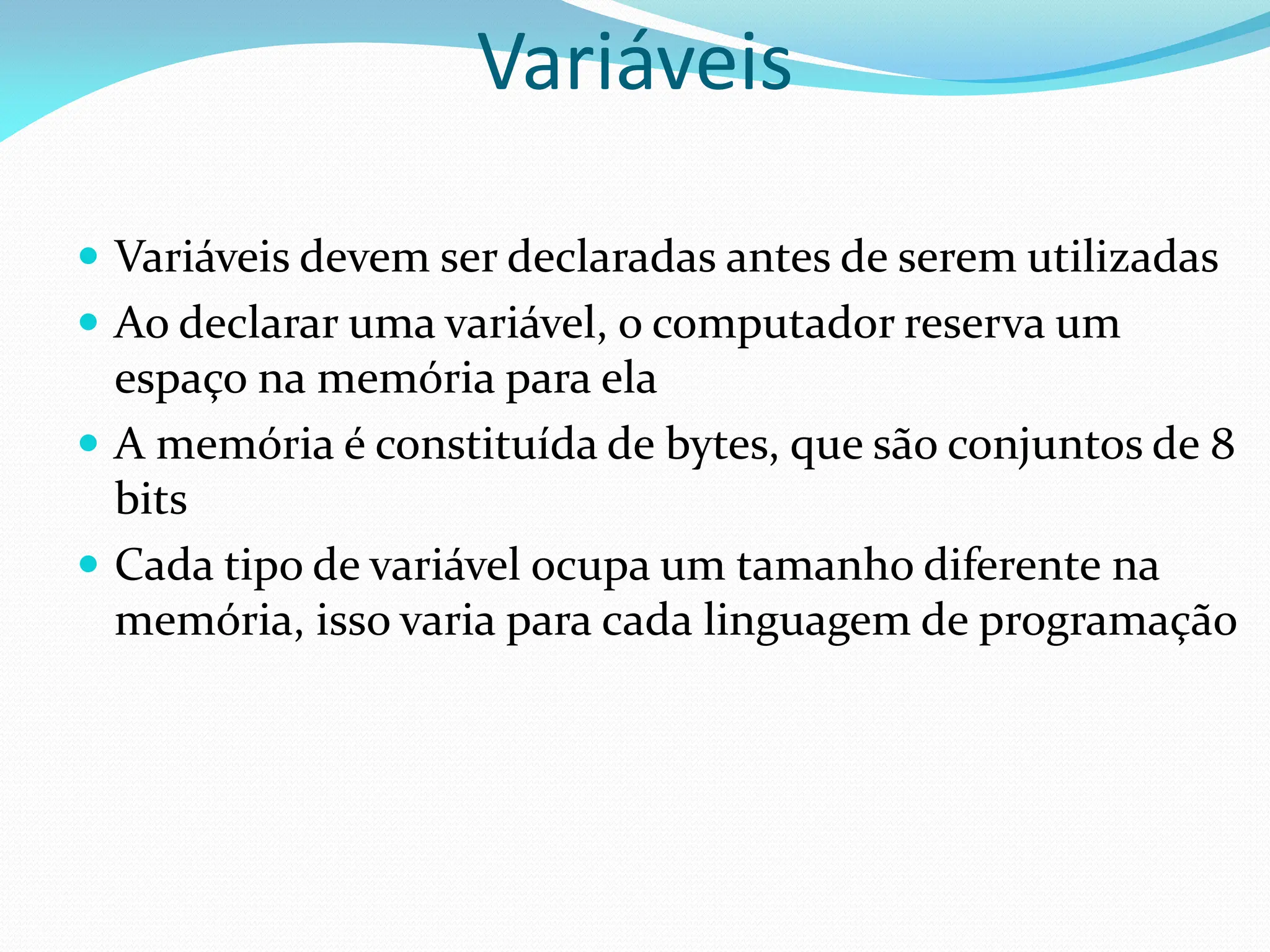  Variáveis devem ser declaradas antes de serem utilizadas
 Ao declarar uma variável, o computador reserva um
espaço na memória para ela
 A memória é constituída de bytes, que são conjuntos de 8
bits
 Cada tipo de variável ocupa um tamanho diferente na
memória, isso varia para cada linguagem de programação
Variáveis
 