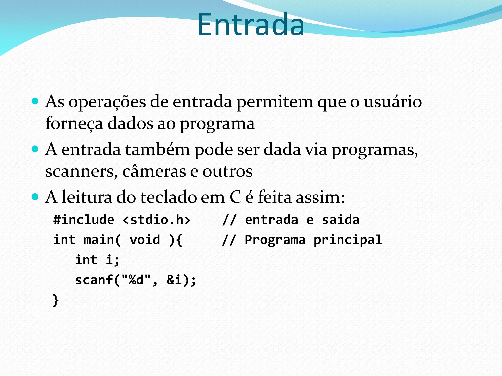 Entrada
 As operações de entrada permitem que o usuário
forneça dados ao programa
 A entrada também pode ser dada via programas,
scanners, câmeras e outros
 A leitura do teclado em C é feita assim:
#include <stdio.h> // entrada e saida
int main( void ){ // Programa principal
int i;
scanf("%d", &i);
}
 