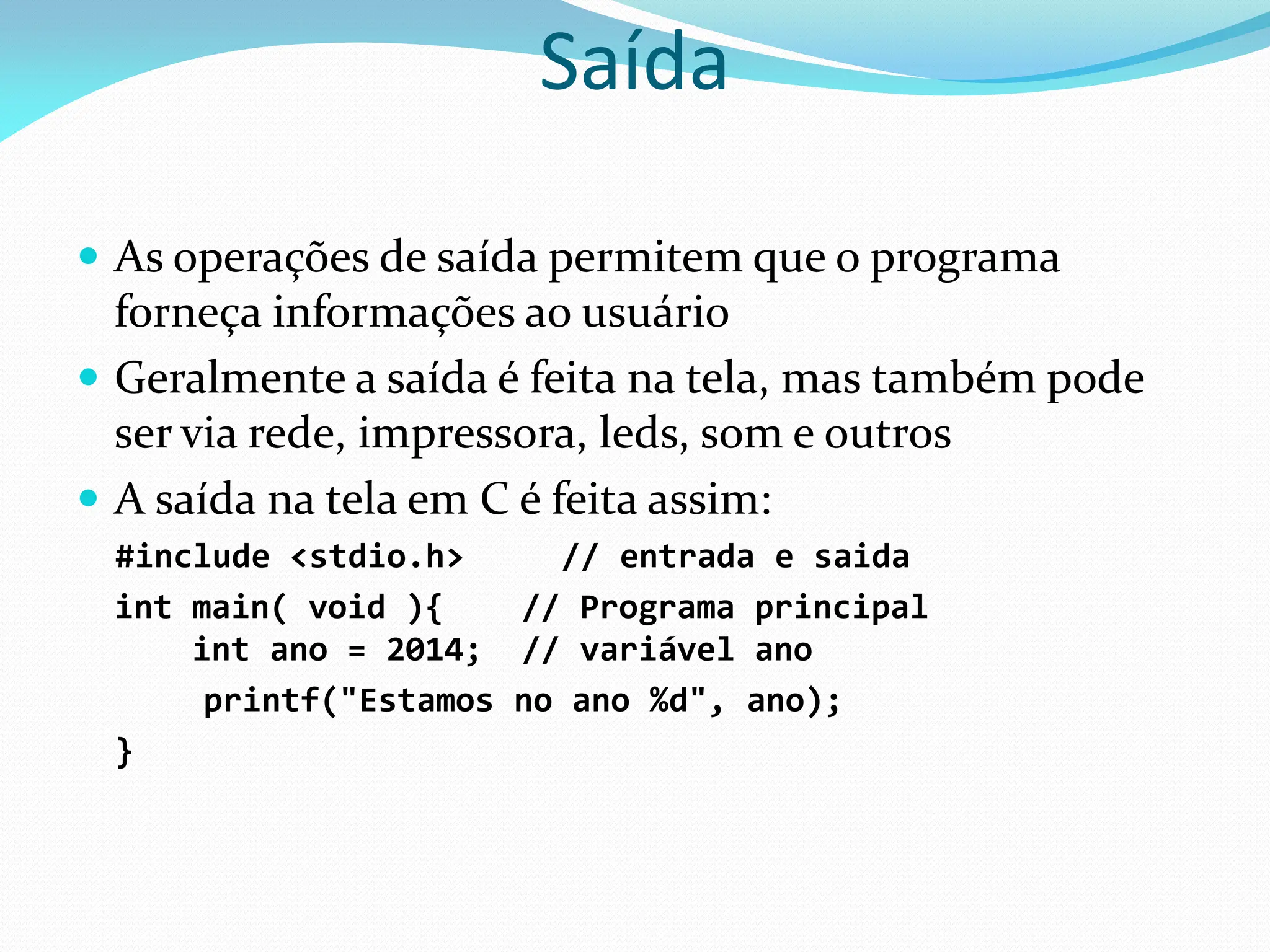 Saída
 As operações de saída permitem que o programa
forneça informações ao usuário
 Geralmente a saída é feita na tela, mas também pode
ser via rede, impressora, leds, som e outros
 A saída na tela em C é feita assim:
#include <stdio.h> // entrada e saida
int main( void ){ // Programa principal
int ano = 2014; // variável ano
printf("Estamos no ano %d", ano);
}
 