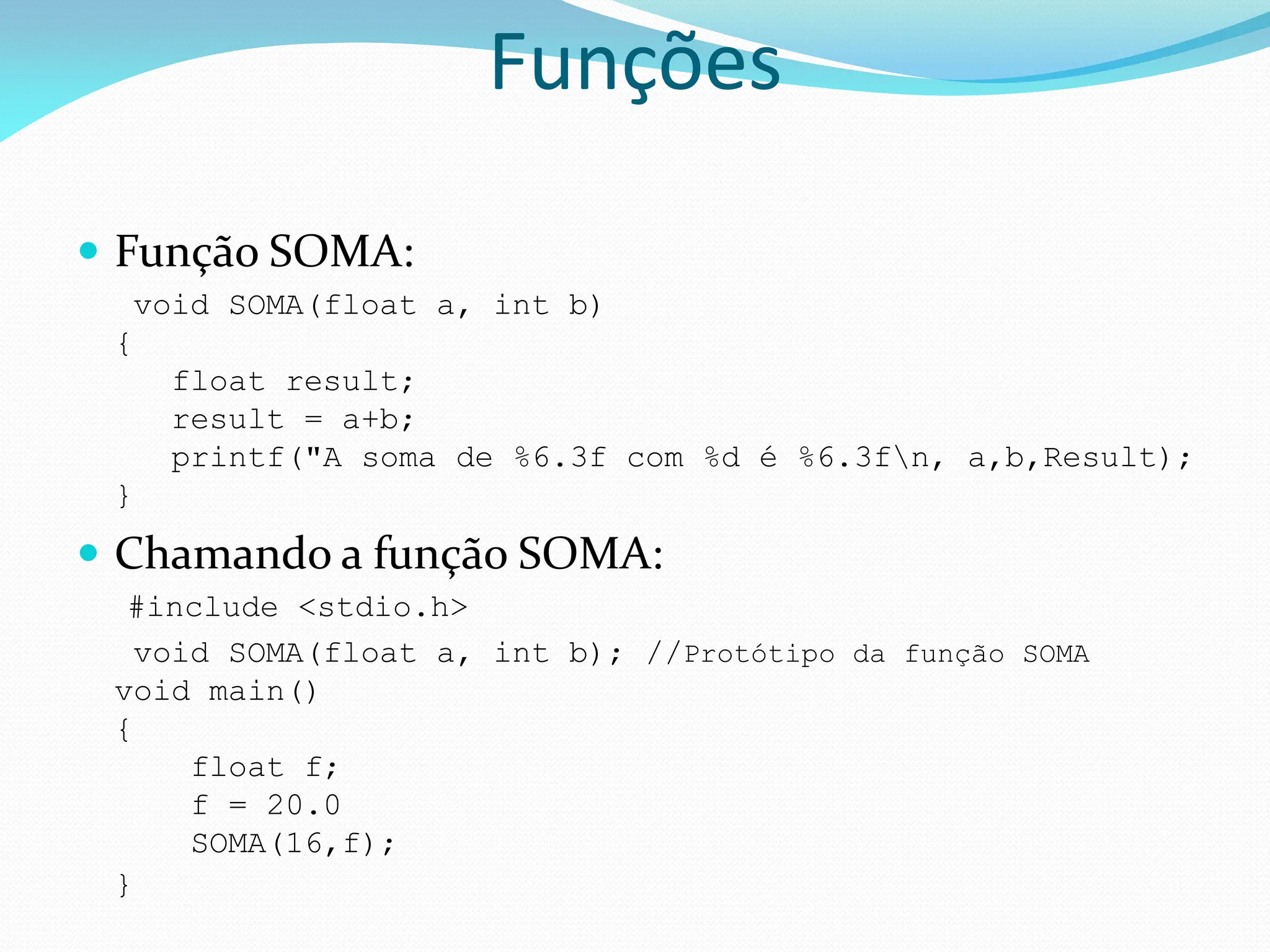  Função SOMA:
void SOMA(float a, int b)
{
float result;
result = a+b;
printf("A soma de %6.3f com %d é %6.3fn, a,b,Result);
}
 Chamando a função SOMA:
#include <stdio.h>
void SOMA(float a, int b); //Protótipo da função SOMA
void main()
{
float f;
f = 20.0
SOMA(16,f);
}
Funções
 