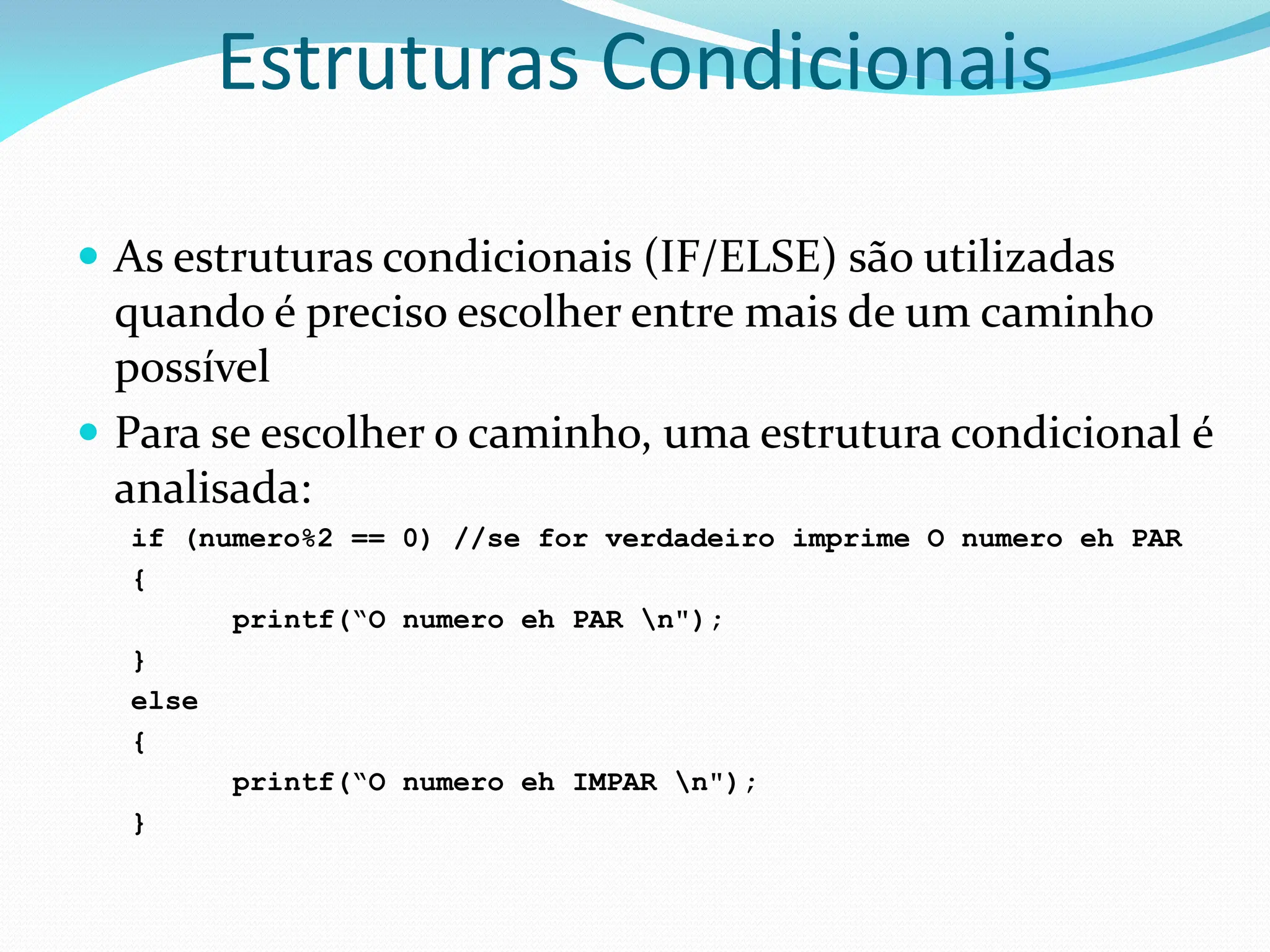 Estruturas Condicionais
 As estruturas condicionais (IF/ELSE) são utilizadas
quando é preciso escolher entre mais de um caminho
possível
 Para se escolher o caminho, uma estrutura condicional é
analisada:
if (numero%2 == 0) //se for verdadeiro imprime O numero eh PAR
{
printf(“O numero eh PAR n");
}
else
{
printf(“O numero eh IMPAR n");
}
 