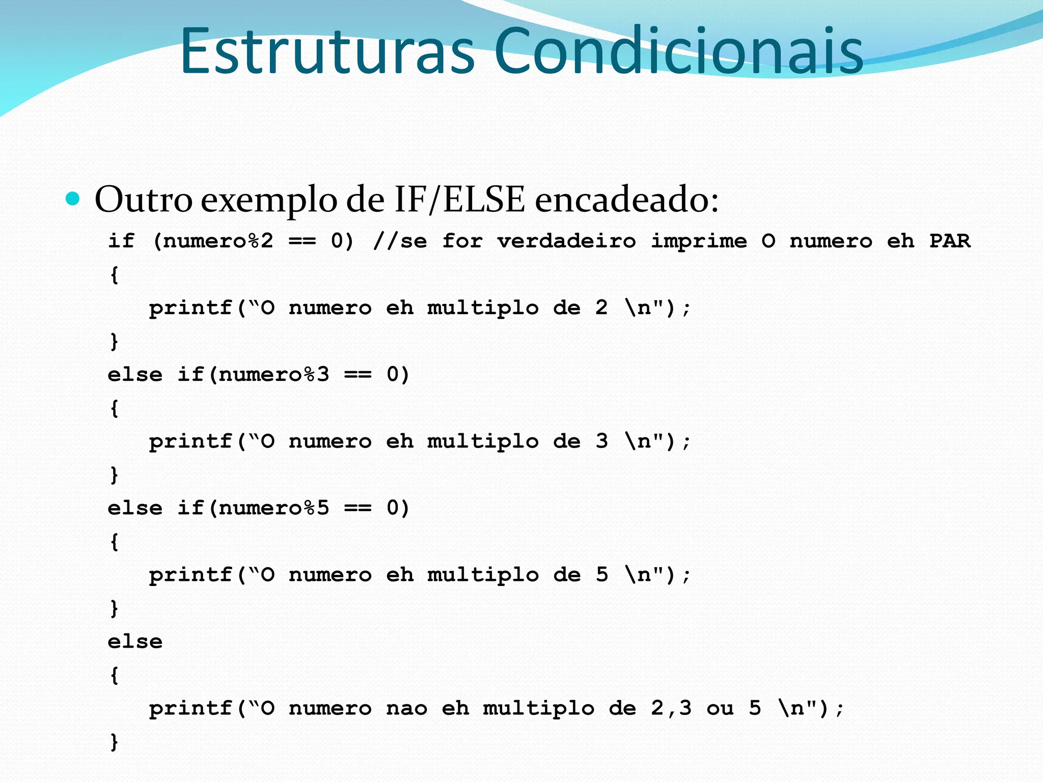 Estruturas Condicionais
 Outro exemplo de IF/ELSE encadeado:
if (numero%2 == 0) //se for verdadeiro imprime O numero eh PAR
{
printf(“O numero eh multiplo de 2 n");
}
else if(numero%3 == 0)
{
printf(“O numero eh multiplo de 3 n");
}
else if(numero%5 == 0)
{
printf(“O numero eh multiplo de 5 n");
}
else
{
printf(“O numero nao eh multiplo de 2,3 ou 5 n");
}
 