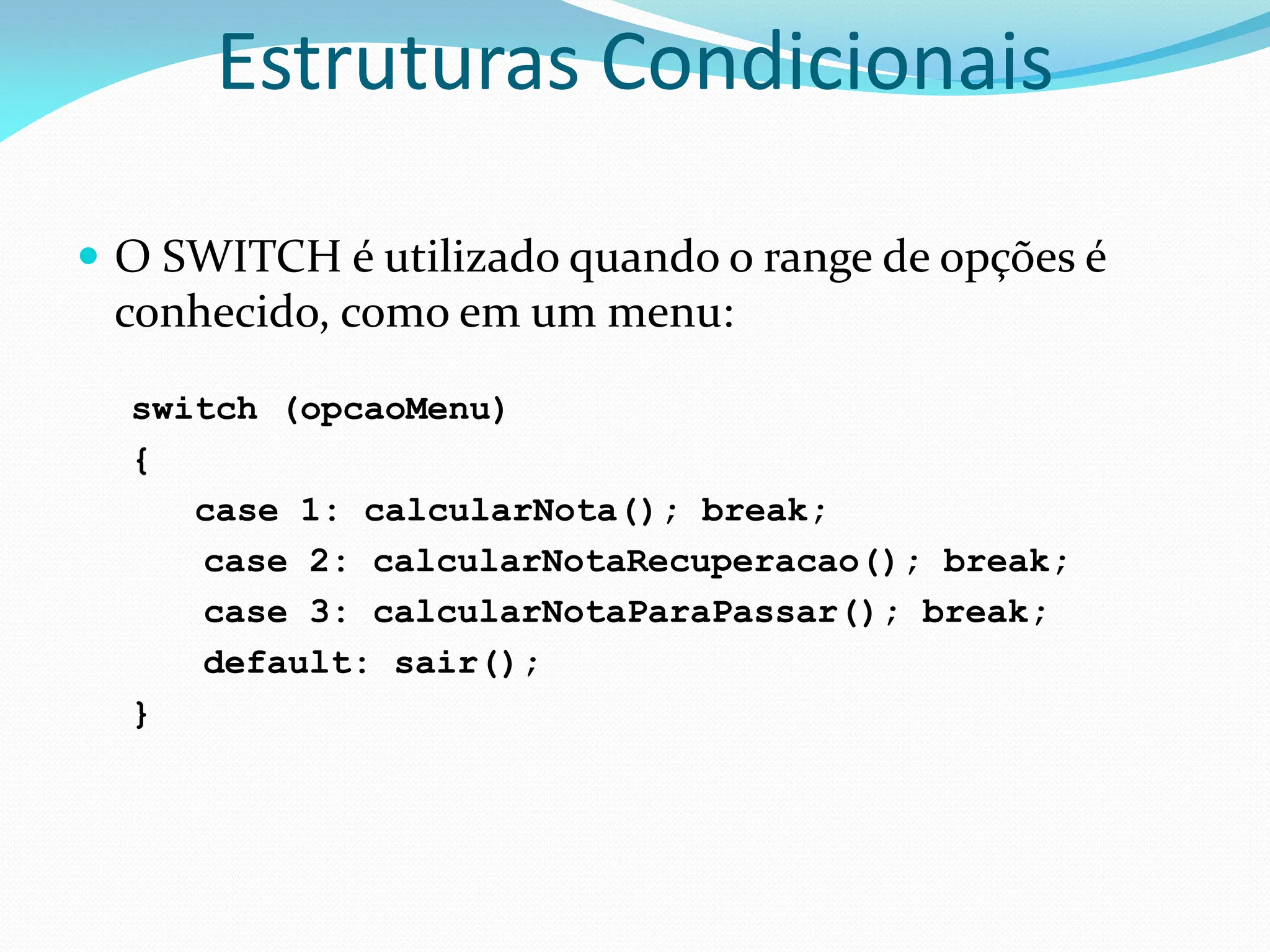 Estruturas Condicionais
 O SWITCH é utilizado quando o range de opções é
conhecido, como em um menu:
switch (opcaoMenu)
{
case 1: calcularNota(); break;
case 2: calcularNotaRecuperacao(); break;
case 3: calcularNotaParaPassar(); break;
default: sair();
}
 