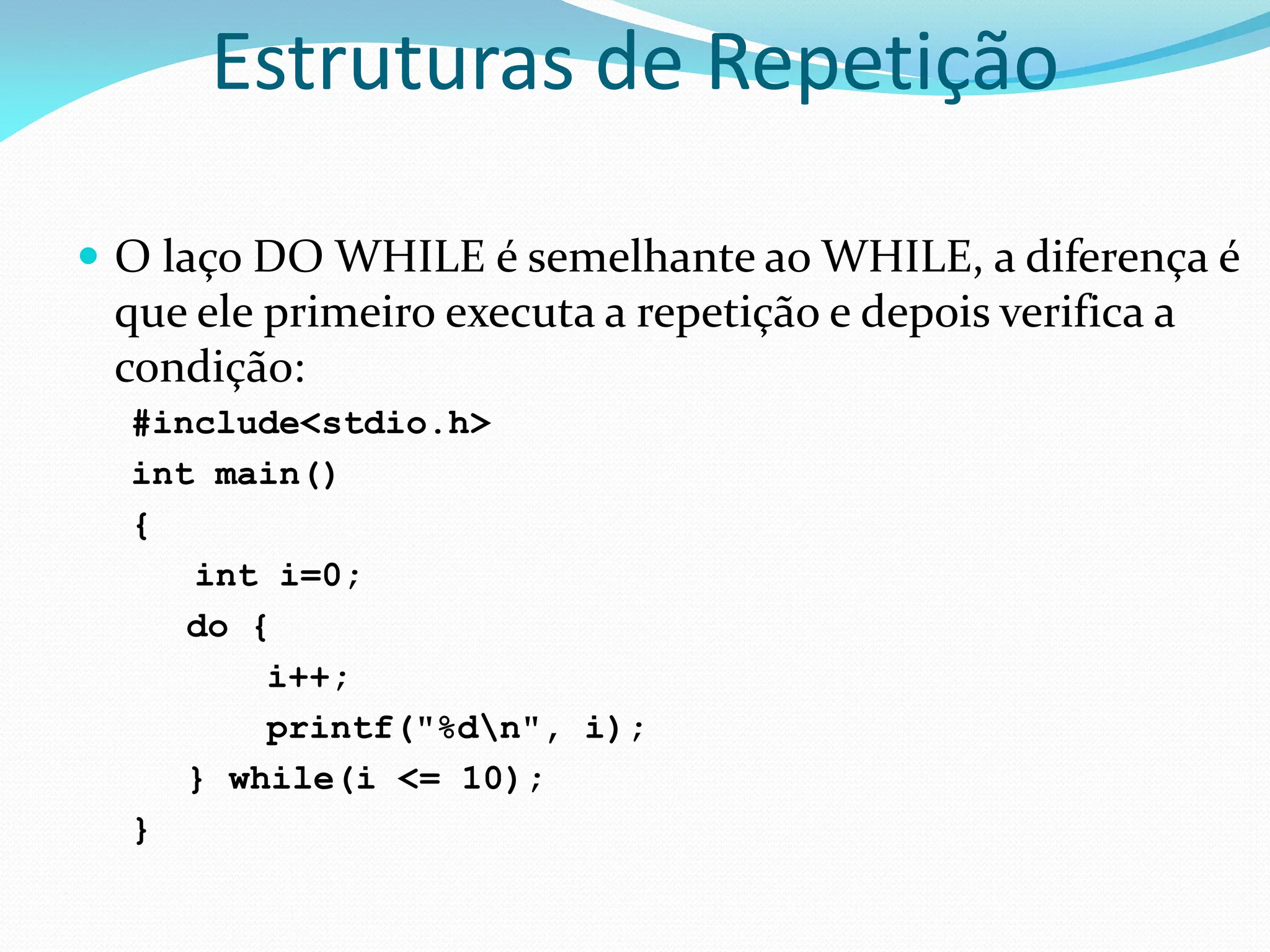 Estruturas de Repetição
 O laço DO WHILE é semelhante ao WHILE, a diferença é
que ele primeiro executa a repetição e depois verifica a
condição:
#include<stdio.h>
int main()
{
int i=0;
do {
i++;
printf("%dn", i);
} while(i <= 10);
}
 