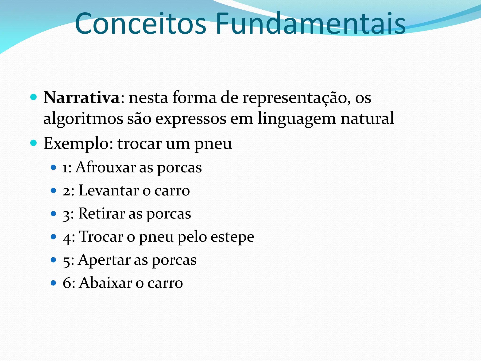  Narrativa: nesta forma de representação, os
algoritmos são expressos em linguagem natural
 Exemplo: trocar um pneu
 1: Afrouxar as porcas
 2: Levantar o carro
 3: Retirar as porcas
 4: Trocar o pneu pelo estepe
 5: Apertar as porcas
 6: Abaixar o carro
Conceitos Fundamentais
 