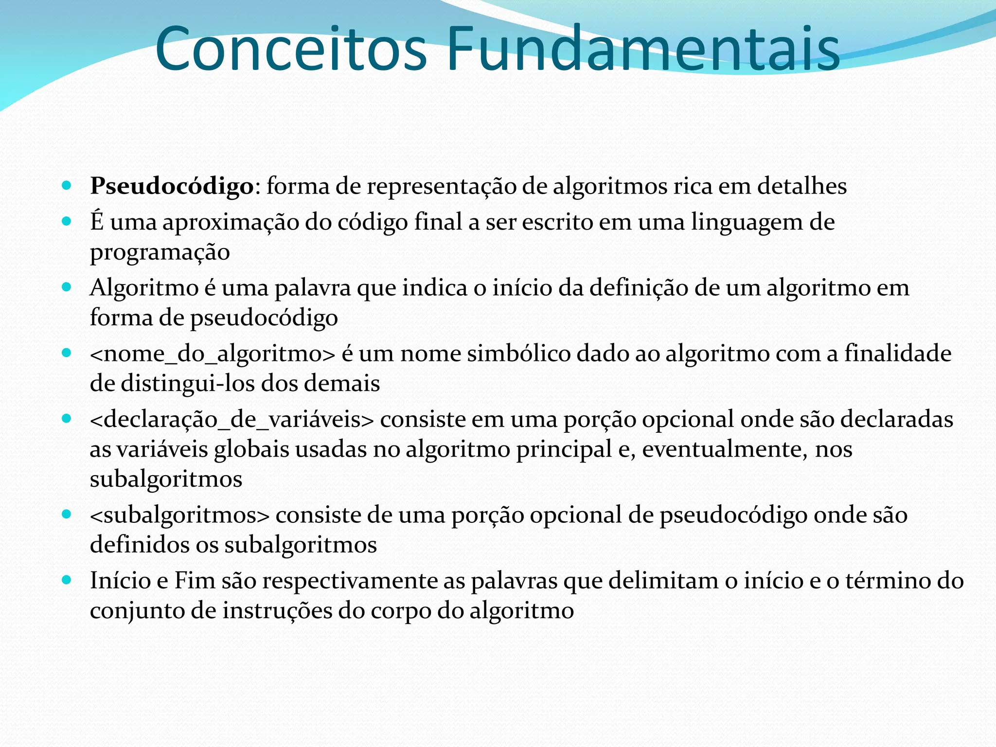 Conceitos Fundamentais
 Pseudocódigo: forma de representação de algoritmos rica em detalhes
 É uma aproximação do código final a ser escrito em uma linguagem de
programação
 Algoritmo é uma palavra que indica o início da definição de um algoritmo em
forma de pseudocódigo
 <nome_do_algoritmo> é um nome simbólico dado ao algoritmo com a finalidade
de distingui-los dos demais
 <declaração_de_variáveis> consiste em uma porção opcional onde são declaradas
as variáveis globais usadas no algoritmo principal e, eventualmente, nos
subalgoritmos
 <subalgoritmos> consiste de uma porção opcional de pseudocódigo onde são
definidos os subalgoritmos
 Início e Fim são respectivamente as palavras que delimitam o início e o término do
conjunto de instruções do corpo do algoritmo
 