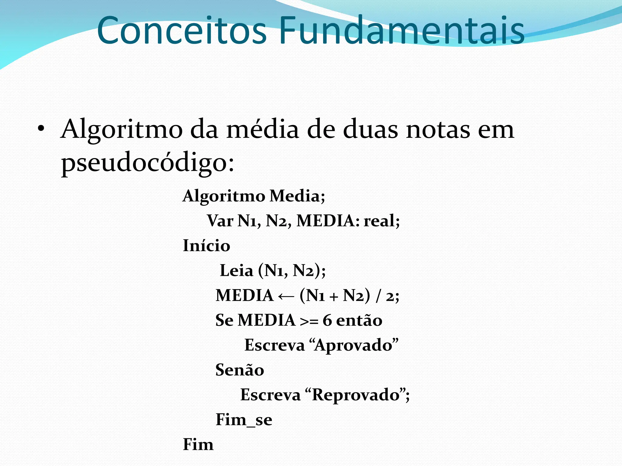 Conceitos Fundamentais
• Algoritmo da média de duas notas em
pseudocódigo:
Algoritmo Media;
Var N1, N2, MEDIA: real;
Início
Leia (N1, N2);
MEDIA ← (N1 + N2) / 2;
Se MEDIA >= 6 então
Escreva “Aprovado”
Senão
Escreva “Reprovado”;
Fim_se
Fim
 