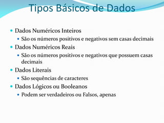 Tipos Básicos de Dados
 Dados Numéricos Inteiros
 São os números positivos e negativos sem casas decimais
 Dados Numéricos Reais
 São os números positivos e negativos que possuem casas
decimais
 Dados Literais
 São sequências de caracteres
 Dados Lógicos ou Booleanos
 Podem ser verdadeiros ou Falsos, apenas
 
