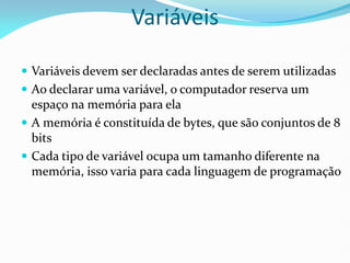  Variáveis devem ser declaradas antes de serem utilizadas
 Ao declarar uma variável, o computador reserva um
espaço na memória para ela
 A memória é constituída de bytes, que são conjuntos de 8
bits
 Cada tipo de variável ocupa um tamanho diferente na
memória, isso varia para cada linguagem de programação
Variáveis
 