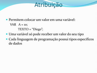 Atribuição
 Permitem colocar um valor em uma variável:
VAR A = 10;
TEXTO = “Diego”;
 Uma variável só pode receber um valor do seu tipo
 Cada linguagem de programação possui tipos específicos
de dados
 