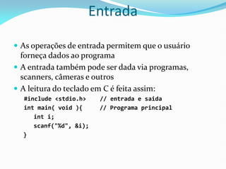 Entrada
 As operações de entrada permitem que o usuário
forneça dados ao programa
 A entrada também pode ser dada via programas,
scanners, câmeras e outros
 A leitura do teclado em C é feita assim:
#include <stdio.h> // entrada e saida
int main( void ){ // Programa principal
int i;
scanf("%d", &i);
}
 