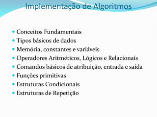 Implementação de Algoritmos
 Conceitos Fundamentais
 Tipos básicos de dados
 Memória, constantes e variáveis
 Operadores Aritméticos, Lógicos e Relacionais
 Comandos básicos de atribuição, entrada e saída
 Funções primitivas
 Estruturas Condicionais
 Estruturas de Repetição
 