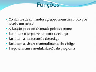 Funções
 Conjuntos de comandos agrupados em um bloco que
recebe um nome
 A função pode ser chamada pelo seu nome
 Permitem o reaproveitamento de código
 Facilitam a manutenção do código
 Facilitam a leitura e entendimento do código
 Proporcionam a modularização do programa
 