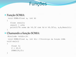  Função SOMA:
void SOMA(float a, int b)
{
float result;
result = a+b;
printf("A soma de %6.3f com %d é %6.3fn, a,b,Result);
}
 Chamando a função SOMA:
#include <stdio.h>
void SOMA(float a, int b); //Protótipo da função SOMA
void main()
{
float f;
f = 20.0
SOMA(16,f);
}
Funções
 