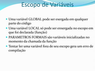 Escopo de Variáveis
 Uma variável GLOBAL pode ser exergada em qualquer
parte do código
 Uma variável LOCAL só pode ser enxergada no escopo em
que foi declarada (função)
 PARAMETROS FORMAIS são variáveis inicializadas no
momento da chamada da função
 Tentar ler uma variável fora de seu escopo gera um erro de
compilação
 