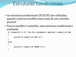 Estruturas Condicionais
 As estruturas condicionais (IF/ELSE) são utilizadas
quando é preciso escolher entre mais de um caminho
possível
 Para se escolher o caminho, uma estrutura condicional é
analisada:
if (numero%2 == 0) //se for verdadeiro imprime O numero eh PAR
{
printf(“O numero eh PAR n");
}
else
{
printf(“O numero eh IMPAR n");
}
 