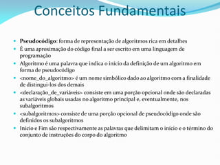 Conceitos Fundamentais
 Pseudocódigo: forma de representação de algoritmos rica em detalhes
 É uma aproximação do código final a ser escrito em uma linguagem de
programação
 Algoritmo é uma palavra que indica o início da definição de um algoritmo em
forma de pseudocódigo
 <nome_do_algoritmo> é um nome simbólico dado ao algoritmo com a finalidade
de distingui-los dos demais
 <declaração_de_variáveis> consiste em uma porção opcional onde são declaradas
as variáveis globais usadas no algoritmo principal e, eventualmente, nos
subalgoritmos
 <subalgoritmos> consiste de uma porção opcional de pseudocódigo onde são
definidos os subalgoritmos
 Início e Fim são respectivamente as palavras que delimitam o início e o término do
conjunto de instruções do corpo do algoritmo
 