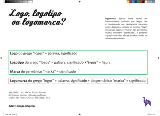 Aula 01 - Criação de logotipo
Logo, logotipo
ou logomarca ?
Logo do grego “logos” = palavra, significado
Logotipo do grego “logos” = palavra, significado +“typos” = figura
Marca do germânico “marka” = significado
Logomarca do grego “logos” = palavra, significado + do germânico “marka” = significado
logomarca: apesar deste termo ser
habitualmente utilizado por leigos, ele
é considerado um neologismo incorreto
pelos designers. Ambos os termos “logo”
(do grego logos) e “marca” (do germânico
marka) denotam “significado”, e portanto
a junção dos dois não se justifica, sendo no
mínimo redundante.
VOLLMER, Lara. ABC da ADG: Glossário
de Termos e Verbetes Utilizados em Design
Gráfico. São Paulo. EDGARD BLUCHER. 2012.
aula01_logo_ok.indd 2 12/08/14 11:47
 