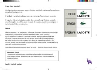 Aula 01 - Criação de logotipo
O que é um logotipo?
Um logotipo é composto por partes distintas: o símbolo e a tipografia, que juntos
compõe o logotipo em si.
O símbolo é uma ilustração que visa representar graficamente um conceito.
O logotipo é desenvolvido dentro dos domínios do Design Gráfico, baseado
em informações de público-alvo, mercado de atuação, objetivos estratégicos e
conceitos definidos para a marca.
Marca
Marca, segundo a lei brasileira, é todo sinal distintivo, visualmente perceptível,
que identifica e distingue produtos e serviços, bem como certifica a
conformidade dos mesmos com determinadas normas ou especificações
técnicas. A marca registrada garante ao seu proprietário o direito de uso
exclusivo no território nacional em seu ramo de atividade econômica. Ao
mesmo tempo, sua percepção pelo consumidor pode resultar em agregação de
valor aos produtos ou serviços.
(http://www.inpi.gov.br/portal/artigo/guia_basico_de_marcas_e_manual_do_usuario_sistema_emarcas)
Identidade Visual
“Quando um nome ou ideia é sempre representado visualmente sob
determinada forma, podemos dizer que ele tem uma identidade visual.”
(Gilberto Strunk)
aula01_logo_ok.indd 3 12/08/14 11:47
 