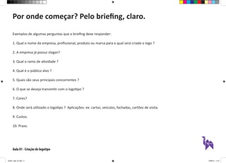 Aula 01 - Criação de logotipo
Exemplos de algumas perguntas que o briefing deve responder:
1. Qual o nome da empresa, profissional, produto ou marca para o qual será criado o logo ?
2. A empresa já possui slogan?
3. Qual o ramo de atividade ?
4. Qual é o público alvo ?
5. Quais são seus principais concorrentes ?
6. O que se deseja transmitir com o logotipo ?
7. Cores?
8. Onde será utilizado o logotipo ? Aplicações: ex: cartaz, veículos, fachadas, cartões de visita.
9. Custos.
10. Prazo.
Por onde começar? Pelo briefing, claro.
aula01_logo_ok.indd 4 12/08/14 11:47
 