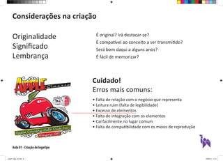 Aula 01 - Criação de logotipo
Considerações na criação
Originalidade
Significado
Lembrança
É original? Irá destacar-se?
É compatível ao conceito a ser transmitido?
Será bom daqui a alguns anos?
É fácil de memorizar?
Cuidado!
Erros mais comuns:
• Falta de relação com o negócio que representa
• Leitura ruim (falta de legibilidade)
• Excesso de elementos
• Falta de integração com os elementos
• Cai facilmente no lugar comum
• Falta de compatibilidade com os meios de reprodução
aula01_logo_ok.indd 6 12/08/14 11:47
 
