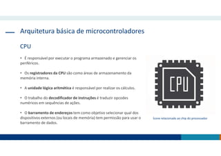 Arquitetura básica de microcontroladores
CPU
• É responsável por executar o programa armazenado e gerenciar os
periféricos.
• Os registradores da CPU são como áreas de armazenamento da
memória interna.
• A unidade lógica aritmética é responsável por realizar os cálculos.
• O trabalho do decodificador de instruções é traduzir opcodes
numéricos em sequências de ações.
• O barramento de endereços tem como objetivo selecionar qual dos
dispositivos externos (ou locais de memória) tem permissão para usar o
barramento de dados.
Ícone relacionado ao chip do processador
 
